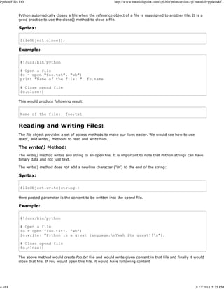 Python Files I/O

4 of 8

http://www.tutorialspoint.com/cgi-bin/printversion.cgi?tutorial=python&f...

Python automatically closes a file when the reference object of a file is reassigned to another file. It is a
good practice to use the close() method to close a file.

Syntax:
fileObject.close();

Example:
#!/usr/bin/python
# Open a file
fo = open("foo.txt", "wb")
print "Name of the file: ", fo.name
# Close opend file
fo.close()
This would produce following result:

Name of the file:

foo.txt

Reading and Writing Files:
The file object provides a set of access methods to make our lives easier. We would see how to use
read() and write() methods to read and write files.

The write() Method:
The write() method writes any string to an open file. It is important to note that Python strings can have
binary data and not just text.
The write() method does not add a newline character ('n') to the end of the string:

Syntax:
fileObject.write(string);
Here passed parameter is the content to be written into the opend file.

Example:
#!/usr/bin/python
# Open a file
fo = open("foo.txt", "wb")
fo.write( "Python is a great language.nYeah its great!!n");
# Close opend file
fo.close()
The above method would create foo.txt file and would write given content in that file and finally it would
close that file. If you would open this file, it would have following content

3/22/2011 5:25 PM

 