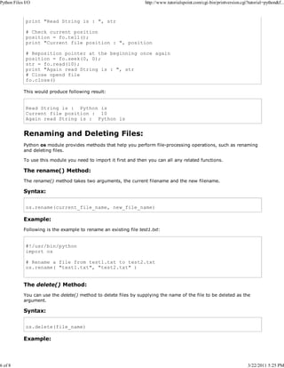 Python Files I/O

6 of 8

http://www.tutorialspoint.com/cgi-bin/printversion.cgi?tutorial=python&f...

print "Read String is : ", str
# Check current position
position = fo.tell();
print "Current file position : ", position
# Reposition pointer at the beginning once again
position = fo.seek(0, 0);
str = fo.read(10);
print "Again read String is : ", str
# Close opend file
fo.close()
This would produce following result:

Read String is : Python is
Current file position : 10
Again read String is : Python is

Renaming and Deleting Files:
Python os module provides methods that help you perform file-processing operations, such as renaming
and deleting files.
To use this module you need to import it first and then you can all any related functions.

The rename() Method:
The rename() method takes two arguments, the current filename and the new filename.

Syntax:
os.rename(current_file_name, new_file_name)

Example:
Following is the example to rename an existing file test1.txt:

#!/usr/bin/python
import os
# Rename a file from test1.txt to test2.txt
os.rename( "test1.txt", "test2.txt" )

The delete() Method:
You can use the delete() method to delete files by supplying the name of the file to be deleted as the
argument.

Syntax:
os.delete(file_name)

Example:

3/22/2011 5:25 PM

 