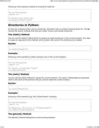 Python Files I/O

7 of 8

http://www.tutorialspoint.com/cgi-bin/printversion.cgi?tutorial=python&f...

Following is the example to delete an existing file test2.txt:

#!/usr/bin/python
import os
# Delete file test2.txt
os.delete("text2.txt")

Directories in Python:
All files are contained within various directories, and Python has no problem handling these too. The os
module has several methods that help you create, remove, and change directories.

The mkdir() Method:
You can use the mkdir() method of the os module to create directories in the current directory. You need
to supply an argument to this method, which contains the name of the directory to be created.

Syntax:
os.mkdir("newdir")

Example:
Following is the example to create a directory test in the current directory:

#!/usr/bin/python
import os
# Create a directory "test"
os.mkdir("test")

The chdir() Method:
You can use the chdir() method to change the current directory. The chdir() method takes an argument,
which is the name of the directory that you want to make the current directory.

Syntax:
os.chdir("newdir")

Example:
Following is the example to go into "/home/newdir" directory:

#!/usr/bin/python
import os
# Changing a directory to "/home/newdir"
os.chdir("/home/newdir")

The getcwd() Method:
The getcwd() method displays the current working directory.

3/22/2011 5:25 PM

 
