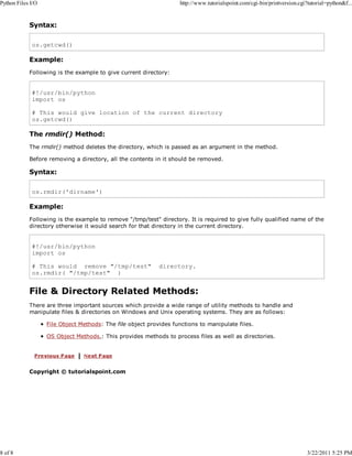 Python Files I/O

8 of 8

http://www.tutorialspoint.com/cgi-bin/printversion.cgi?tutorial=python&f...

Syntax:
os.getcwd()

Example:
Following is the example to give current directory:

#!/usr/bin/python
import os
# This would give location of the current directory
os.getcwd()

The rmdir() Method:
The rmdir() method deletes the directory, which is passed as an argument in the method.
Before removing a directory, all the contents in it should be removed.

Syntax:
os.rmdir('dirname')

Example:
Following is the example to remove "/tmp/test" directory. It is required to give fully qualified name of the
directory otherwise it would search for that directory in the current directory.

#!/usr/bin/python
import os
# This would remove "/tmp/test"
os.rmdir( "/tmp/test" )

directory.

File & Directory Related Methods:
There are three important sources which provide a wide range of utility methods to handle and
manipulate files & directories on Windows and Unix operating systems. They are as follows:
File Object Methods: The file object provides functions to manipulate files.
OS Object Methods.: This provides methods to process files as well as directories.

Copyright © tutorialspoint.com

3/22/2011 5:25 PM

 