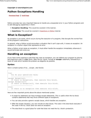 Python Exceptions Handling

1 of 6

http://www.tutorialspoint.com/cgi-bin/printversion.cgi?tutorial=python&f...

Copyright © tutorialspoint.com

Python Exceptions Handling

Python provides two very important features to handle any unexpected error in your Python programs and
to add debugging capabilities in them:
Exception Handling: This would be covered in this tutorial.
Assertions: This would be covered in Assertions in Python tutorial.

What is Exception?
An exception is an event, which occurs during the execution of a program, that disrupts the normal flow
of the program's instructions.
In general, when a Python script encounters a situation that it can't cope with, it raises an exception. An
exception is a Python object that represents an error.
When a Python script raises an exception, it must either handle the exception immediately otherwise it
would terminate and come out.

Handling an exception:
If you have some suspicious code that may raise an exception, you can defend your program by placing
the suspicious code in a try: block. After the try: block, include an except: statement, followed by a
block of code which handles the problem as elegantly as possible.

Syntax:
Here is simple syntax of try....except...else blocks:

try:
You do your operations here;
......................
except ExceptionI:
If there is ExceptionI, then execute this block.
except ExceptionII:
If there is ExceptionII, then execute this block.
......................
else:
If there is no exception then execute this block.
Here are few important points above the above mentioned syntax:
A single try statement can have multiple except statements. This is useful when the try block
contains statements that may throw different types of exceptions.
You can also provide a generic except clause, which handles any exception.
After the except clause(s), you can include an else-clause. The code in the else-block executes if
the code in the try: block does not raise an exception.
The else-block is a good place for code that does not need the try: block's protection.

3/22/2011 5:25 PM

 