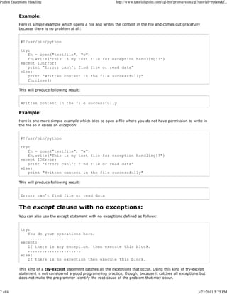Python Exceptions Handling

2 of 6

http://www.tutorialspoint.com/cgi-bin/printversion.cgi?tutorial=python&f...

Example:
Here is simple example which opens a file and writes the content in the file and comes out gracefully
because there is no problem at all:

#!/usr/bin/python
try:
fh = open("testfile", "w")
fh.write("This is my test file for exception handling!!")
except IOError:
print "Error: can't find file or read data"
else:
print "Written content in the file successfully"
fh.close()
This will produce following result:

Written content in the file successfully

Example:
Here is one more simple example which tries to open a file where you do not have permission to write in
the file so it raises an exception:

#!/usr/bin/python
try:
fh = open("testfile", "w")
fh.write("This is my test file for exception handling!!")
except IOError:
print "Error: can't find file or read data"
else:
print "Written content in the file successfully"
This will produce following result:

Error: can't find file or read data

The except clause with no exceptions:
You can also use the except statement with no exceptions defined as follows:

try:
You do your operations here;
......................
except:
If there is any exception, then execute this block.
......................
else:
If there is no exception then execute this block.
This kind of a try-except statement catches all the exceptions that occur. Using this kind of try-except
statement is not considered a good programming practice, though, because it catches all exceptions but
does not make the programmer identify the root cause of the problem that may occur.

3/22/2011 5:25 PM

 
