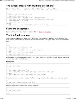 Python Exceptions Handling

3 of 6

http://www.tutorialspoint.com/cgi-bin/printversion.cgi?tutorial=python&f...

The except clause with multiple exceptions:
You can also use the same except statement to handle multiple exceptions as follows:

try:
You do your operations here;
......................
except(Exception1[, Exception2[,...ExceptionN]]]):
If there is any exception from the given exception list,
then execute this block.
......................
else:
If there is no exception then execute this block.

Standard Exceptions:
Here is a list standard Exceptions available in Python: Standard Exceptions

The try-finally clause:
You can use a finally: block along with a try: block. The finally block is a place to put any code that
must execute, whether the try-block raised an exception or not. The syntax of the try-finally statement is
this:

try:
You do your operations here;
......................
Due to any exception, this may be skipped.
finally:
This would always be executed.
......................
Note that you can provide except clause(s), or a finally clause, but not both. You can not use else clause
as well along with a finally clause.

Example:
#!/usr/bin/python
try:
fh = open("testfile", "w")
fh.write("This is my test file for exception handling!!")
finally:
print "Error: can't find file or read data"
If you do not have permission to open the file in writing mode then this will produce following result:

Error: can't find file or read data
Same example can be written more cleanly as follows:

#!/usr/bin/python
try:

3/22/2011 5:25 PM

 