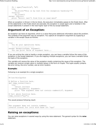 Python Exceptions Handling

4 of 6

http://www.tutorialspoint.com/cgi-bin/printversion.cgi?tutorial=python&f...

fh = open("testfile", "w")
try:
fh.write("This is my test file for exception handling!!")
finally:
fh.close()
except IOError:
print "Error: can't find file or read data"
When an exception is thrown in the try block, the execution immediately passes to the finally block. After
all the statements in the finally block are executed, the exception is raised again and is handled in the
except statements if present in the next higher layer of the try-except statement.

Argument of an Exception:
An exception can have an argument, which is a value that gives additional information about the problem.
The contents of the argument vary by exception. You capture an exception's argument by supplying a
variable in the except clause as follows:

try:
You do your operations here;
......................
except ExceptionType, Argument:
You can print value of Argument here...
If you are writing the code to handle a single exception, you can have a variable follow the name of the
exception in the except statement. If you are trapping multiple exceptions, you can have a variable follow
the tuple of the exception.
This variable will receive the value of the exception mostly containing the cause of the exception. The
variable can receive a single value or multiple values in the form of a tuple. This tuple usually contains
the error string, the error number, and an error location.

Example:
Following is an example for a single exception:

#!/usr/bin/python
# Define a function here.
def temp_convert(var):
try:
return int(var)
except ValueError, Argument:
print "The argument does not contain numbersn", Argument
# Call above function here.
temp_convert("xyz");
This would produce following result:

The argument does not contain numbers
invalid literal for int() with base 10: 'xyz'

Raising an exceptions:
You can raise exceptions in several ways by using the raise statement. The general syntax for the raise
statement.

3/22/2011 5:25 PM

 