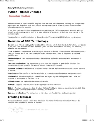 Python - Object Oriented

1 of 9

http://www.tutorialspoint.com/cgi-bin/printversion.cgi?tutorial=python&f...

Copyright © tutorialspoint.com

Python - Object Oriented

Python has been an object-oriented language from day one. Because of this, creating and using classes
and objects are downright easy. This chapter helps you become an expert in using Python's objectoriented programming support.
If you don't have any previous experience with object-oriented (OO) programming, you may want to
consult an introductory course on it or at least a tutorial of some sort so that you have a grasp of the
basic concepts.
However, here is small introduction of Object-Oriented Programming (OOP) to bring you at speed:

Overview of OOP Terminology
Class: A user-defined prototype for an object that defines a set of attributes that characterize any object
of the class. The attributes are data members (class variables and instance variables) and methods,
accessed via dot notation.
Class variable: A variable that is shared by all instances of a class. Class variables are defined within a
class but outside any of the class's methods. Class variables aren't used as frequently as instance
variables are.
Data member: A class variable or instance variable that holds data associated with a class and its
objects.
Function overloading: The assignment of more than one behavior to a particular function. The
operation performed varies by the types of objects (arguments) involved.
Instance variable: A variable that is defined inside a method and belongs only to the current instance
of a class.
Inheritance : The transfer of the characteristics of a class to other classes that are derived from it.
Instance: An individual object of a certain class. An object obj that belongs to a class Circle, for
example, is an instance of the class Circle.
Instantiation : The creation of an instance of a class.
Method : A special kind of function that is defined in a class definition.
Object : A unique instance of a data structure that's defined by its class. An object comprises both data
members (class variables and instance variables) and methods.
Operator overloading: The assignment of more than one function to a particular operator.

Creating Classes:
The class statement creates a new class definition. The name of the class immediately follows the
keyword class followed by a colon as follows:

class ClassName:
'Optional class documentation string'
class_suite

3/22/2011 5:26 PM

 