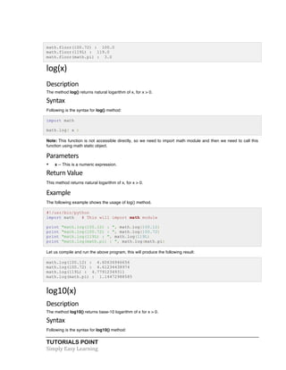 math.floor(100.72) : 100.0 
math.floor(119L) : 119.0 
math.floor(math.pi) : 3.0 
log(x) 
Description 
The method log() returns natural logarithm of x, for x > 0. 
Syntax 
Following is the syntax for log() method: 
import math 
math.log( x ) 
Note: This function is not accessible directly, so we need to import math module and then we need to call this 
function using math static object. 
Parameters 
• x -- This is a numeric expression. 
Return 
Value 
This method returns natural logarithm of x, for x > 0. 
Example 
The following example shows the usage of log() method. 
#!/usr/bin/python 
import math # This will import math module 
print "math.log(100.12) : ", math.log(100.12) 
print "math.log(100.72) : ", math.log(100.72) 
print "math.log(119L) : ", math.log(119L) 
print "math.log(math.pi) : ", math.log(math.pi) 
Let us compile and run the above program, this will produce the following result: 
math.log(100.12) : 4.60636946656 
math.log(100.72) : 4.61234438974 
math.log(119L) : 4.77912349311 
math.log(math.pi) : 1.14472988585 
log10(x) 
Description 
The method log10() returns base-10 logarithm of x for x > 0. 
Syntax 
Following is the syntax for log10() method: 
TUTORIALS POINT 
Simply 
Easy 
Learning 
 