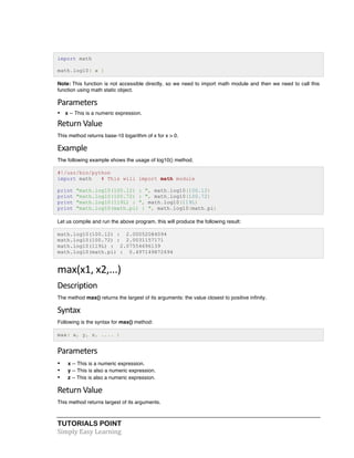 import math 
math.log10( x ) 
Note: This function is not accessible directly, so we need to import math module and then we need to call this 
function using math static object. 
Parameters 
• x -- This is a numeric expression. 
Return 
Value 
This method returns base-10 logarithm of x for x > 0. 
Example 
The following example shows the usage of log10() method. 
#!/usr/bin/python 
import math # This will import math module 
print "math.log10(100.12) : ", math.log10(100.12) 
print "math.log10(100.72) : ", math.log10(100.72) 
print "math.log10(119L) : ", math.log10(119L) 
print "math.log10(math.pi) : ", math.log10(math.pi) 
Let us compile and run the above program, this will produce the following result: 
math.log10(100.12) : 2.00052084094 
math.log10(100.72) : 2.0031157171 
math.log10(119L) : 2.07554696139 
math.log10(math.pi) : 0.497149872694 
max(x1, 
x2,...) 
Description 
The method max() returns the largest of its arguments: the value closest to positive infinity. 
Syntax 
Following is the syntax for max() method: 
max( x, y, z, .... ) 
Parameters 
• x -- This is a numeric expression. 
• y -- This is also a numeric expression. 
• z -- This is also a numeric expression. 
Return 
Value 
This method returns largest of its arguments. 
TUTORIALS POINT 
Simply 
Easy 
Learning 
 