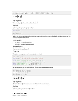 math.modf(math.pi) : (0.14159265358979312, 3.0) 
pow(x, 
y) 
Description 
The method pow() returns returns the value of xy. 
Syntax 
Following is the syntax for pow() method: 
import math 
math.pow( x, y ) 
Note: This function is not accessible directly, so we need to import math module and then we need to call this 
function using math static object. 
Parameters 
• x -- This is a numeric expression. 
• y -- This is also a numeric expression. 
Return 
Value 
This method returns value of xy. 
Example 
The following example shows the usage of pow() method. 
#!/usr/bin/python 
import math # This will import math module 
print "math.pow(100, 2) : ", math.pow(100, 2) 
print "math.pow(100, -2) : ", math.pow(100, -2) 
print "math.pow(2, 4) : ", math.pow(2, 4) 
print "math.pow(3, 0) : ", math.pow(3, 0) 
Let us compile and run the above program, this will produce the following result: 
math.pow(100, 2) : 10000.0 
math.pow(100, -2) : 0.0001 
math.pow(2, 4) : 16.0 
math.pow(3, 0) : 1.0 
round(x 
[,n]) 
Description 
The method round() returns x rounded to n digits from the decimal point. 
Syntax 
Following is the syntax for round() method: 
TUTORIALS POINT 
Simply 
Easy 
Learning 
 