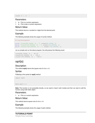 round( x [, n] ) 
Parameters 
• x -- This is a numeric expression.. 
• n -- This is also a numeric expression. 
Return 
Value 
This method returns x rounded to n digits from the decimal point. 
Example 
The following example shows the usage of round() method. 
#!/usr/bin/python 
print "round(80.23456, 2) : ", round(80.23456, 2) 
print "round(100.000056, 3) : ", round(100.000056, 3) 
print "round(-100.000056, 3) : ", round(-100.000056, 3) 
Let us compile and run the above program, this will produce the following result: 
round(80.23456, 2) : 80.23 
round(100.000056, 3) : 100.0 
round(-100.000056, 3) : -100.0 
sqrt(x) 
Description 
The method sqrt() returns the square root of x for x > 0. 
Syntax 
Following is the syntax for sqrt() method: 
import math 
math.sqrt( x ) 
Note: This function is not accessible directly, so we need to import math module and then we need to call this 
function using math static object. 
Parameters 
• x -- This is a numeric expression. 
Return 
Value 
This method returns square root of x for x > 0. 
Example 
The following example shows the usage of sqrt() method. 
TUTORIALS POINT 
Simply 
Easy 
Learning 
 