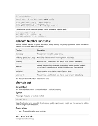 #!/usr/bin/python 
import math # This will import math module 
print "math.sqrt(100) : ", math.sqrt(100) 
print "math.sqrt(7) : ", math.sqrt(7) 
print "math.sqrt(math.pi) : ", math.sqrt(math.pi) 
Let us compile and run the above program, this will produce the following result: 
math.sqrt(100) : 10.0 
math.sqrt(7) : 2.64575131106 
math.sqrt(math.pi) : 1.77245385091 
Random 
Number 
Functions: 
Random numbers are used for games, simulations, testing, security and privacy applications. Python includes the 
following functions that are commonly used: 
Function Description 
choice(seq) A random item from a list, tuple or string. 
randrange ([start,] stop [,step]) A randomly selected element from range(start, stop, step) 
random() A random float r, such that 0 is less than or equal to r and r is less than 1 
seed([x]) 
TUTORIALS POINT 
Simply 
Easy 
Learning 
Sets the integer starting value used in generating random numbers. Call this 
function before calling any other random module function. Returns None. 
shuffle(lst) Randomizes the items of a list in place. Returns None. 
uniform(x, y) A random float r, such that x is less than or equal to r and r is less than y 
The Random Number Functions are explained here: 
choice(seq) 
Description 
The method choice() returns a random item from a list, tuple, or string. 
Syntax 
Following is the syntax for choice() method: 
choice( seq ) 
Note: This function is not accessible directly, so we need to import random module and then we need to call this 
function using random static object. 
Parameters 
• seq -- This could be a list, tuple, or string... 
 