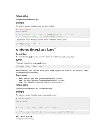 Return 
Value 
This method returns a random item. 
Example 
The following example shows the usage of choice() method. 
#!/usr/bin/python 
import random 
print "choice([1, 2, 3, 5, 9]) : ", random.choice([1, 2, 3, 5, 9]) 
print "choice('A String') : ", random.choice('A String') 
Let us compile and run the above program, this will produce the following result: 
choice([1, 2, 3, 5, 9]) : 2 
choice('A String') : n 
randrange 
([start,] 
stop 
[,step]) 
Description 
The method randrange() returns a randomly selected element from range(start, stop, step). 
Syntax 
Following is the syntax for randrange() method: 
randrange ([start,] stop [,step]) 
Note: This function is not accessible directly, so we need to import random module and then we need to call this 
function using random static object. 
Parameters 
• start -- Start point of the range. This would be included in the range. . 
• stop -- Stop point of the range. This would be excluded from the range.. 
• step -- Steps to be added in a number to decide a random number.. 
Return 
Value 
This method returns a random item from the given range 
Example 
The following example shows the usage of randrange() method. 
#!/usr/bin/python 
import random 
# Select an even number in 100 <= number < 1000 
print "randrange(100, 1000, 2) : ", random.randrange(100, 1000, 2) 
TUTORIALS POINT 
Simply 
Easy 
Learning 
 