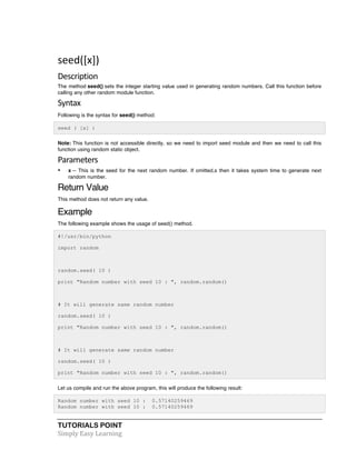 seed([x]) 
Description 
The method seed() sets the integer starting value used in generating random numbers. Call this function before 
calling any other random module function. 
Syntax 
Following is the syntax for seed() method: 
seed ( [x] ) 
Note: This function is not accessible directly, so we need to import seed module and then we need to call this 
function using random static object. 
Parameters 
• x -- This is the seed for the next random number. If omitted,s then it takes system time to generate next 
random number. 
Return Value 
This method does not return any value. 
Example 
The following example shows the usage of seed() method. 
#!/usr/bin/python 
import random 
random.seed( 10 ) 
print "Random number with seed 10 : ", random.random() 
# It will generate same random number 
random.seed( 10 ) 
print "Random number with seed 10 : ", random.random() 
# It will generate same random number 
random.seed( 10 ) 
print "Random number with seed 10 : ", random.random() 
Let us compile and run the above program, this will produce the following result: 
Random number with seed 10 : 0.57140259469 
Random number with seed 10 : 0.57140259469 
TUTORIALS POINT 
Simply 
Easy 
Learning 
 