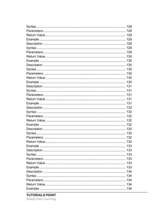 Syntax .................................................................................................... 128 
Parameters ............................................................................................. 129 
Return Value .......................................................................................... 129 
Example ................................................................................................. 129 
Description ............................................................................................. 129 
Syntax .................................................................................................... 129 
Parameters ............................................................................................. 129 
Return Value .......................................................................................... 130 
Example ................................................................................................. 130 
Description ............................................................................................. 130 
Syntax .................................................................................................... 130 
Parameters ............................................................................................. 130 
Return Value .......................................................................................... 130 
Example ................................................................................................. 130 
Description ............................................................................................. 131 
Syntax .................................................................................................... 131 
Parameters ............................................................................................. 131 
Return Value .......................................................................................... 131 
Example ................................................................................................. 131 
Description ............................................................................................. 132 
Syntax .................................................................................................... 132 
Parameters ............................................................................................. 132 
Return Value .......................................................................................... 132 
Example ................................................................................................. 132 
Description ............................................................................................. 132 
Syntax .................................................................................................... 132 
Parameters ............................................................................................. 132 
Return Value .......................................................................................... 132 
Example ................................................................................................. 133 
Description ............................................................................................. 133 
Syntax .................................................................................................... 133 
Parameters ............................................................................................. 133 
Return Value .......................................................................................... 133 
Example ................................................................................................. 133 
Description ............................................................................................. 134 
Syntax .................................................................................................... 134 
Parameters ............................................................................................. 134 
Return Value .......................................................................................... 134 
Example ................................................................................................. 134 
TUTORIALS POINT 
Simply 
Easy 
Learning 
 