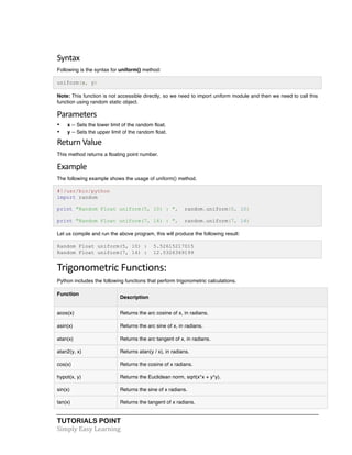 Syntax 
Following is the syntax for uniform() method: 
uniform(x, y) 
Note: This function is not accessible directly, so we need to import uniform module and then we need to call this 
function using random static object. 
Parameters 
• x -- Sets the lower limit of the random float. 
• y -- Sets the upper limit of the random float. 
Return 
Value 
This method returns a floating point number. 
Example 
The following example shows the usage of uniform() method. 
#!/usr/bin/python 
import random 
print "Random Float uniform(5, 10) : ", random.uniform(5, 10) 
print "Random Float uniform(7, 14) : ", random.uniform(7, 14) 
Let us compile and run the above program, this will produce the following result: 
Random Float uniform(5, 10) : 5.52615217015 
Random Float uniform(7, 14) : 12.5326369199 
Trigonometric 
Functions: 
Python includes the following functions that perform trigonometric calculations. 
Function 
Description 
acos(x) Returns the arc cosine of x, in radians. 
asin(x) Returns the arc sine of x, in radians. 
atan(x) Returns the arc tangent of x, in radians. 
atan2(y, x) Returns atan(y / x), in radians. 
cos(x) Returns the cosine of x radians. 
hypot(x, y) Returns the Euclidean norm, sqrt(x*x + y*y). 
sin(x) Returns the sine of x radians. 
tan(x) Returns the tangent of x radians. 
TUTORIALS POINT 
Simply 
Easy 
Learning 
 