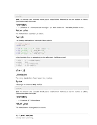 asin(x) 
Note: This function is not accessible directly, so we need to import math module and then we need to call this 
function using math static object. 
Parameters 
• x -- This must be a numeric value in the range -1 to 1. If x is greater than 1 then it will generate an error. 
Return 
Value 
This method returns arc sine of x, in radians. 
Example 
The following example shows the usage of asin() method. 
#!/usr/bin/python 
import math 
print "asin(0.64) : ", math.asin(0.64) 
print "asin(0) : ", math.asin(0) 
print "asin(-1) : ", math.asin(-1) 
print "asin(1) : ", math.asin(1) 
Let us compile and run the above program, this will produce the following result: 
asin(0.64) : 0.694498265627 
asin(0) : 0.0 
asin(-1) : -1.57079632679 
asin(1) : 1.57079632679 
atan(x) 
Description 
The method atan() returns the arc tangent of x, in radians. 
Syntax 
Following is the syntax for atan() method: 
atan(x) 
Note: This function is not accessible directly, so we need to import math module and then we need to call this 
function using math static object. 
Parameters 
• x -- This must be a numeric value. 
Return 
Value 
This method returns arc tangent of x, in radians. 
TUTORIALS POINT 
Simply 
Easy 
Learning 
 