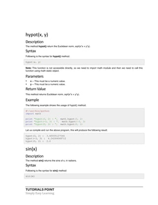 hypot(x, 
y) 
Description 
The method hypot() return the Euclidean norm, sqrt(x*x + y*y). 
Syntax 
Following is the syntax for hypot() method: 
hypot(x, y) 
Note: This function is not accessible directly, so we need to import math module and then we need to call this 
function using math static object. 
Parameters 
• x -- This must be a numeric value. 
• y -- This must be a numeric value. 
Return 
Value 
This method returns Euclidean norm, sqrt(x*x + y*y). 
Example 
The following example shows the usage of hypot() method. 
#!/usr/bin/python 
import math 
print "hypot(3, 2) : ", math.hypot(3, 2) 
print "hypot(-3, 3) : ", math.hypot(-3, 3) 
print "hypot(0, 2) : ", math.hypot(0, 2) 
Let us compile and run the above program, this will produce the following result: 
hypot(3, 2) : 3.60555127546 
hypot(-3, 3) : 4.24264068712 
hypot(0, 2) : 2.0 
sin(x) 
Description 
The method sin() returns the sine of x, in radians. 
Syntax 
Following is the syntax for sin() method: 
sin(x) 
TUTORIALS POINT 
Simply 
Easy 
Learning 
 