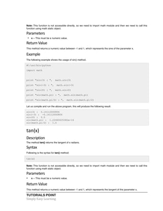 Note: This function is not accessible directly, so we need to import math module and then we need to call this 
function using math static object. 
Parameters 
• x -- This must be a numeric value. 
Return 
Value 
This method returns a numeric value between -1 and 1, which represents the sine of the parameter x. 
Example 
The following example shows the usage of sin() method. 
#!/usr/bin/python 
import math 
print "sin(3) : ", math.sin(3) 
print "sin(-3) : ", math.sin(-3) 
print "sin(0) : ", math.sin(0) 
print "sin(math.pi) : ", math.sin(math.pi) 
print "sin(math.pi/2) : ", math.sin(math.pi/2) 
Let us compile and run the above program, this will produce the following result: 
sin(3) : 0.14112000806 
sin(-3) : -0.14112000806 
sin(0) : 0.0 
sin(math.pi) : 1.22460635382e-16 
sin(math.pi/2) : 1.0 
tan(x) 
Description 
The method tan() returns the tangent of x radians. 
Syntax 
Following is the syntax for tan() method: 
tan(x) 
Note: This function is not accessible directly, so we need to import math module and then we need to call this 
function using math static object. 
Parameters 
• x -- This must be a numeric value. 
Return 
Value 
This method returns a numeric value between -1 and 1, which represents the tangent of the parameter x. 
TUTORIALS POINT 
Simply 
Easy 
Learning 
 