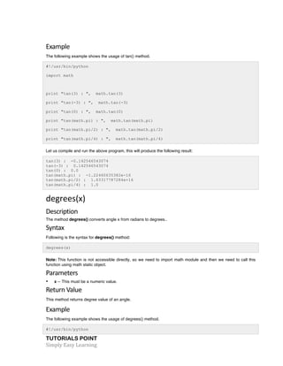 Example 
The following example shows the usage of tan() method. 
#!/usr/bin/python 
import math 
print "tan(3) : ", math.tan(3) 
print "tan(-3) : ", math.tan(-3) 
print "tan(0) : ", math.tan(0) 
print "tan(math.pi) : ", math.tan(math.pi) 
print "tan(math.pi/2) : ", math.tan(math.pi/2) 
print "tan(math.pi/4) : ", math.tan(math.pi/4) 
Let us compile and run the above program, this will produce the following result: 
tan(3) : -0.142546543074 
tan(-3) : 0.142546543074 
tan(0) : 0.0 
tan(math.pi) : -1.22460635382e-16 
tan(math.pi/2) : 1.63317787284e+16 
tan(math.pi/4) : 1.0 
degrees(x) 
Description 
The method degrees() converts angle x from radians to degrees.. 
Syntax 
Following is the syntax for degrees() method: 
degrees(x) 
Note: This function is not accessible directly, so we need to import math module and then we need to call this 
function using math static object. 
Parameters 
• x -- This must be a numeric value. 
Return 
Value 
This method returns degree value of an angle. 
Example 
The following example shows the usage of degrees() method. 
#!/usr/bin/python 
TUTORIALS POINT 
Simply 
Easy 
Learning 
 