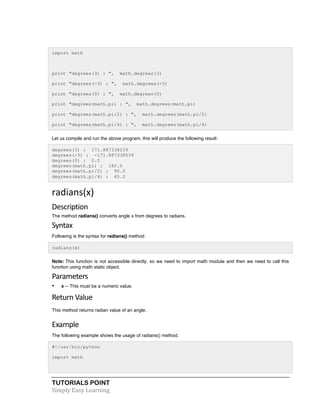 import math 
print "degrees(3) : ", math.degrees(3) 
print "degrees(-3) : ", math.degrees(-3) 
print "degrees(0) : ", math.degrees(0) 
print "degrees(math.pi) : ", math.degrees(math.pi) 
print "degrees(math.pi/2) : ", math.degrees(math.pi/2) 
print "degrees(math.pi/4) : ", math.degrees(math.pi/4) 
Let us compile and run the above program, this will produce the following result: 
degrees(3) : 171.887338539 
degrees(-3) : -171.887338539 
degrees(0) : 0.0 
degrees(math.pi) : 180.0 
degrees(math.pi/2) : 90.0 
degrees(math.pi/4) : 45.0 
radians(x) 
Description 
The method radians() converts angle x from degrees to radians. 
Syntax 
Following is the syntax for radians() method: 
radians(x) 
Note: This function is not accessible directly, so we need to import math module and then we need to call this 
function using math static object. 
Parameters 
• x -- This must be a numeric value. 
Return 
Value 
This method returns radian value of an angle. 
Example 
The following example shows the usage of radians() method. 
#!/usr/bin/python 
import math 
TUTORIALS POINT 
Simply 
Easy 
Learning 
 