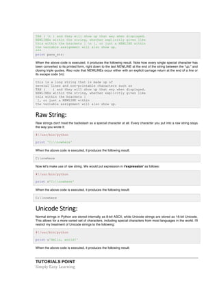 TAB ( t ) and they will show up that way when displayed. 
NEWLINEs within the string, whether explicitly given like 
this within the brackets [ n ], or just a NEWLINE within 
the variable assignment will also show up. 
""" 
print para_str; 
When the above code is executed, it produces the following result. Note how every single special character has 
been converted to its printed form, right down to the last NEWLINE at the end of the string between the "up." and 
closing triple quotes. Also note that NEWLINEs occur either with an explicit carriage return at the end of a line or 
its escape code (n): 
this is a long string that is made up of 
several lines and non-printable characters such as 
TAB ( ) and they will show up that way when displayed. 
NEWLINEs within the string, whether explicitly given like 
this within the brackets [ 
], or just a NEWLINE within 
the variable assignment will also show up. 
Raw 
String: 
Raw strings don't treat the backslash as a special character at all. Every character you put into a raw string stays 
the way you wrote it: 
#!/usr/bin/python 
print 'C:nowhere' 
When the above code is executed, it produces the following result: 
C:nowhere 
Now let's make use of raw string. We would put expression in r'expression' as follows: 
#!/usr/bin/python 
print r'C:nowhere' 
When the above code is executed, it produces the following result: 
C:nowhere 
Unicode 
String: 
Normal strings in Python are stored internally as 8-bit ASCII, while Unicode strings are stored as 16-bit Unicode. 
This allows for a more varied set of characters, including special characters from most languages in the world. I'll 
restrict my treatment of Unicode strings to the following: 
#!/usr/bin/python 
print u'Hello, world!' 
When the above code is executed, it produces the following result: 
TUTORIALS POINT 
Simply 
Easy 
Learning 
 