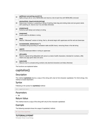 32 
splitlines( num=string.count('n')) 
Splits string at all (or num) NEWLINEs and returns a list of each line with NEWLINEs removed 
33 
startswith(str, beg=0,end=len(string)) 
Determines if string or a substring of string (if starting index beg and ending index end are given) starts 
with substring str; returns true if so and false otherwise 
34 
strip([chars]) 
Performs both lstrip() and rstrip() on string 
35 
swapcase() 
Inverts case for all letters in string 
36 
title() 
Returns "titlecased" version of string, that is, all words begin with uppercase and the rest are lowercase 
37 
translate(table, deletechars="") 
Translates string according to translation table str(256 chars), removing those in the del string 
38 
upper() 
Converts lowercase letters in string to uppercase 
39 
zfill (width) 
Returns original string leftpadded with zeros to a total of width characters; intended for numbers, zfill() 
retains any sign given (less one zero) 
40 
isdecimal() 
Returns true if a unicode string contains only decimal characters and false otherwise 
The functions are explained below: 
capitalize() 
Description 
The method capitalize() returns a copy of the string with only its first character capitalized. For 8-bit strings, this 
method is locale-dependent. 
Syntax 
Following is the syntax for capitalize() method: 
str.capitalize() 
Parameters 
• NA 
Return 
Value 
This method returns a copy of the string with only its first character capitalized. 
Example 
The following example shows the usage of capitalize() method. 
#!/usr/bin/python 
TUTORIALS POINT 
Simply 
Easy 
Learning 
 