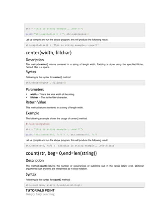 str = "this is string example....wow!!!"; 
print "str.capitalize() : ", str.capitalize() 
Let us compile and run the above program, this will produce the following result: 
str.capitalize() : This is string example....wow!!! 
center(width, 
fillchar) 
Description 
The method center() returns centered in a string of length width. Padding is done using the specifiedfillchar. 
Default filler is a space. 
Syntax 
Following is the syntax for center() method: 
str.center(width[, fillchar]) 
Parameters 
• width -- This is the total width of the string. 
• fillchar -- This is the filler character. 
Return 
Value 
This method returns centered in a string of length width. 
Example 
The following example shows the usage of center() method. 
#!/usr/bin/python 
str = "this is string example....wow!!!"; 
print "str.center(40, 'a') : ", str.center(40, 'a') 
Let us compile and run the above program, this will produce the following result: 
str.center(40, 'a') : aaaathis is string example....wow!!!aaaa 
count(str, 
beg= 
0,end=len(string)) 
Description 
The method count() returns the number of occurrences of substring sub in the range [start, end]. Optional 
arguments start and end are interpreted as in slice notation. 
Syntax 
Following is the syntax for count() method: 
str.count(sub, start= 0,end=len(string)) 
TUTORIALS POINT 
Simply 
Easy 
Learning 
 