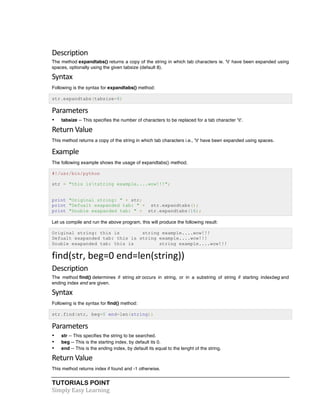 Description 
The method expandtabs() returns a copy of the string in which tab characters ie. 't' have been expanded using 
spaces, optionally using the given tabsize (default 8). 
Syntax 
Following is the syntax for expandtabs() method: 
str.expandtabs(tabsize=8) 
Parameters 
• tabsize -- This specifies the number of characters to be replaced for a tab character 't'. 
Return 
Value 
This method returns a copy of the string in which tab characters i.e., 't' have been expanded using spaces. 
Example 
The following example shows the usage of expandtabs() method. 
#!/usr/bin/python 
str = "this iststring example....wow!!!"; 
print "Original string: " + str; 
print "Defualt exapanded tab: " + str.expandtabs(); 
print "Double exapanded tab: " + str.expandtabs(16); 
Let us compile and run the above program, this will produce the following result: 
Original string: this is string example....wow!!! 
Defualt exapanded tab: this is string example....wow!!! 
Double exapanded tab: this is string example....wow!!! 
find(str, 
beg=0 
end=len(string)) 
Description 
The method find() determines if string str occurs in string, or in a substring of string if starting indexbeg and 
ending index end are given. 
Syntax 
Following is the syntax for find() method: 
str.find(str, beg=0 end=len(string)) 
Parameters 
• str -- This specifies the string to be searched. 
• beg -- This is the starting index, by default its 0. 
• end -- This is the ending index, by default its equal to the lenght of the string. 
Return 
Value 
This method returns index if found and -1 otherwise. 
TUTORIALS POINT 
Simply 
Easy 
Learning 
 
