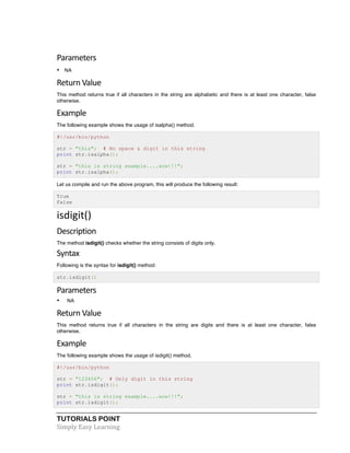 Parameters 
• NA 
Return 
Value 
This method returns true if all characters in the string are alphabetic and there is at least one character, false 
otherwise. 
Example 
The following example shows the usage of isalpha() method. 
#!/usr/bin/python 
str = "this"; # No space & digit in this string 
print str.isalpha(); 
str = "this is string example....wow!!!"; 
print str.isalpha(); 
Let us compile and run the above program, this will produce the following result: 
True 
False 
isdigit() 
Description 
The method isdigit() checks whether the string consists of digits only. 
Syntax 
Following is the syntax for isdigit() method: 
str.isdigit() 
Parameters 
• NA 
Return 
Value 
This method returns true if all characters in the string are digits and there is at least one character, false 
otherwise. 
Example 
The following example shows the usage of isdigit() method. 
#!/usr/bin/python 
str = "123456"; # Only digit in this string 
print str.isdigit(); 
str = "this is string example....wow!!!"; 
print str.isdigit(); 
TUTORIALS POINT 
Simply 
Easy 
Learning 
 