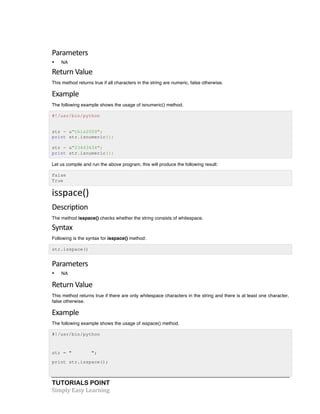 Parameters 
• NA 
Return 
Value 
This method returns true if all characters in the string are numeric, false otherwise. 
Example 
The following example shows the usage of isnumeric() method. 
#!/usr/bin/python 
str = u"this2009"; 
print str.isnumeric(); 
str = u"23443434"; 
print str.isnumeric(); 
Let us compile and run the above program, this will produce the following result: 
False 
True 
isspace() 
Description 
The method isspace() checks whether the string consists of whitespace. 
Syntax 
Following is the syntax for isspace() method: 
str.isspace() 
Parameters 
• NA 
Return 
Value 
This method returns true if there are only whitespace characters in the string and there is at least one character, 
false otherwise. 
Example 
The following example shows the usage of isspace() method. 
#!/usr/bin/python 
str = " "; 
print str.isspace(); 
TUTORIALS POINT 
Simply 
Easy 
Learning 
 