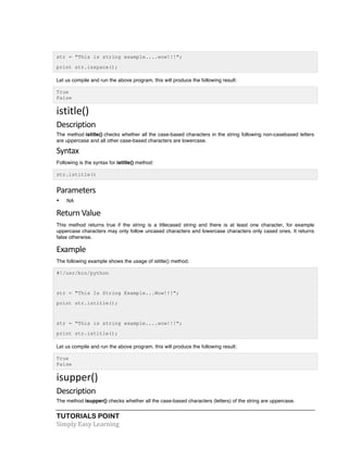 str = "This is string example....wow!!!"; 
print str.isspace(); 
Let us compile and run the above program, this will produce the following result: 
True 
False 
istitle() 
Description 
The method istitle() checks whether all the case-based characters in the string following non-casebased letters 
are uppercase and all other case-based characters are lowercase. 
Syntax 
Following is the syntax for istitle() method: 
str.istitle() 
Parameters 
• NA 
Return 
Value 
This method returns true if the string is a titlecased string and there is at least one character, for example 
uppercase characters may only follow uncased characters and lowercase characters only cased ones. It returns 
false otherwise. 
Example 
The following example shows the usage of istitle() method. 
#!/usr/bin/python 
str = "This Is String Example...Wow!!!"; 
print str.istitle(); 
str = "This is string example....wow!!!"; 
print str.istitle(); 
Let us compile and run the above program, this will produce the following result: 
True 
False 
isupper() 
Description 
The method isupper() checks whether all the case-based characters (letters) of the string are uppercase. 
TUTORIALS POINT 
Simply 
Easy 
Learning 
 