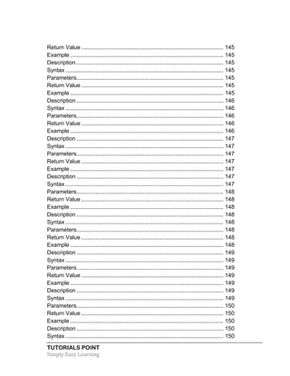 Return Value .......................................................................................... 145 
Example ................................................................................................. 145 
Description ............................................................................................. 145 
Syntax .................................................................................................... 145 
Parameters ............................................................................................. 145 
Return Value .......................................................................................... 145 
Example ................................................................................................. 145 
Description ............................................................................................. 146 
Syntax .................................................................................................... 146 
Parameters ............................................................................................. 146 
Return Value .......................................................................................... 146 
Example ................................................................................................. 146 
Description ............................................................................................. 147 
Syntax .................................................................................................... 147 
Parameters ............................................................................................. 147 
Return Value .......................................................................................... 147 
Example ................................................................................................. 147 
Description ............................................................................................. 147 
Syntax .................................................................................................... 147 
Parameters ............................................................................................. 148 
Return Value .......................................................................................... 148 
Example ................................................................................................. 148 
Description ............................................................................................. 148 
Syntax .................................................................................................... 148 
Parameters ............................................................................................. 148 
Return Value .......................................................................................... 148 
Example ................................................................................................. 148 
Description ............................................................................................. 149 
Syntax .................................................................................................... 149 
Parameters ............................................................................................. 149 
Return Value .......................................................................................... 149 
Example ................................................................................................. 149 
Description ............................................................................................. 149 
Syntax .................................................................................................... 149 
Parameters ............................................................................................. 150 
Return Value .......................................................................................... 150 
Example ................................................................................................. 150 
Description ............................................................................................. 150 
Syntax .................................................................................................... 150 
TUTORIALS POINT 
Simply 
Easy 
Learning 
 