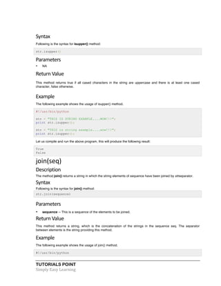 Syntax 
Following is the syntax for isupper() method: 
str.isupper() 
Parameters 
• NA 
Return 
Value 
This method returns true if all cased characters in the string are uppercase and there is at least one cased 
character, false otherwise. 
Example 
The following example shows the usage of isupper() method. 
#!/usr/bin/python 
str = "THIS IS STRING EXAMPLE....WOW!!!"; 
print str.isupper(); 
str = "THIS is string example....wow!!!"; 
print str.isupper(); 
Let us compile and run the above program, this will produce the following result: 
True 
False 
join(seq) 
Description 
The method join() returns a string in which the string elements of sequence have been joined by strseparator. 
Syntax 
Following is the syntax for join() method: 
str.join(sequence) 
Parameters 
• sequence -- This is a sequence of the elements to be joined. 
Return 
Value 
This method returns a string, which is the concatenation of the strings in the sequence seq. The separator 
between elements is the string providing this method. 
Example 
The following example shows the usage of join() method. 
#!/usr/bin/python 
TUTORIALS POINT 
Simply 
Easy 
Learning 
 