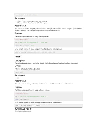 str.ljust(width[, fillchar]) 
Parameters 
• width -- This is string length in total after padding. 
• fillchar -- This is filler character, default is a space. 
Return 
Value 
This method returns the string left justified in a string of length width. Padding is done using the specified fillchar 
(default is a space). The original string is returned if width is less than len(s). 
Example 
The following example shows the usage of ljust() method. 
#!/usr/bin/python 
str = "this is string example....wow!!!"; 
print str.ljust(50, '0'); 
Let us compile and run the above program, this will produce the following result: 
this is string example....wow!!!000000000000000000 
lower() 
Description 
The method lower() returns a copy of the string in which all case-based characters have been lowercased. 
Syntax 
Following is the syntax for lower() method: 
str.lower() 
Parameters 
• NA 
Return 
Value 
This method returns a copy of the string in which all case-based characters have been lowercased. 
Example 
The following example shows the usage of lower() method. 
#!/usr/bin/python 
str = "THIS IS STRING EXAMPLE....WOW!!!"; 
print str.lower(); 
Let us compile and run the above program, this will produce the following result: 
this is string example....wow!!! 
TUTORIALS POINT 
Simply 
Easy 
Learning 
 
