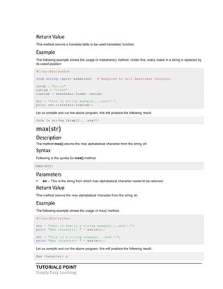 Return 
Value 
This method returns a translate table to be used translate() function. 
Example 
The following example shows the usage of maketrans() method. Under this, every vowel in a string is replaced by 
its vowel position: 
#!/usr/bin/python 
from string import maketrans # Required to call maketrans function. 
intab = "aeiou" 
outtab = "12345" 
trantab = maketrans(intab, outtab) 
str = "this is string example....wow!!!"; 
print str.translate(trantab); 
Let us compile and run the above program, this will produce the following result: 
th3s 3s str3ng 2x1mpl2....w4w!!! 
max(str) 
Description 
The method max() returns the max alphabetical character from the string str. 
Syntax 
Following is the syntax for max() method: 
max(str) 
Parameters 
• str -- This is the string from which max alphabetical character needs to be returned. 
Return 
Value 
This method returns the max alphabetical character from the string str. 
Example 
The following example shows the usage of max() method. 
#!/usr/bin/python 
str = "this is really a string example....wow!!!"; 
print "Max character: " + max(str); 
str = "this is a string example....wow!!!"; 
print "Max character: " + max(str); 
Let us compile and run the above program, this will produce the following result: 
Max character: y 
TUTORIALS POINT 
Simply 
Easy 
Learning 
 