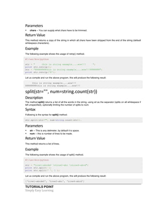 Parameters 
• chars -- You can supply what chars have to be trimmed. 
Return 
Value 
This method returns a copy of the string in which all chars have been stripped from the end of the string (default 
whitespace characters). 
Example 
The following example shows the usage of rstrip() method. 
#!/usr/bin/python 
str = " this is string example....wow!!! "; 
print str.rstrip(); 
str = "88888888this is string example....wow!!!8888888"; 
print str.rstrip('8'); 
Let us compile and run the above program, this will produce the following result: 
this is string example....wow!!! 
88888888this is string example....wow!!! 
split(str="", 
num=string.count(str)) 
Description 
The method split() returns a list of all the words in the string, using str as the separator (splits on all whitespace if 
left unspecified), optionally limiting the number of splits to num. 
Syntax 
Following is the syntax for split() method: 
str.split(str="", num=string.count(str)). 
Parameters 
• str -- This is any delimeter, by default it is space. 
• num -- this is number of lines to be made. 
Return 
Value 
This method returns a list of lines. 
Example 
The following example shows the usage of split() method. 
#!/usr/bin/python 
str = "Line1-abcdef nLine2-abc nLine4-abcd"; 
print str.split( ); 
print str.split(' ', 1 ); 
Let us compile and run the above program, this will produce the following result: 
['Line1-abcdef', 'Line2-abc', 'Line4-abcd'] 
TUTORIALS POINT 
Simply 
Easy 
Learning 
 