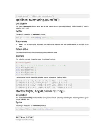 ['Line1-abcdef', 'nLine2-abc nLine4-abcd'] 
splitlines( 
num=string.count('n')) 
Description 
The method splitlines() returns a list with all the lines in string, optionally including the line breaks (if num is 
supplied and is true) 
Syntax 
Following is the syntax for splitlines() method: 
str.splitlines( num=string.count('n')) 
Parameters 
• num -- This is any number, if present then it would be assumed that line breaks need to be included in the 
lines. 
Return 
Value 
This method returns true if found matching string otherwise false. 
Example 
The following example shows the usage of splitlines() method. 
#!/usr/bin/python 
str = "Line1-a b c d e fnLine2- a b cnnLine4- a b c d"; 
print str.splitlines( ); 
print str.splitlines( 0 ); 
print str.splitlines( 3 ); 
print str.splitlines( 4 ); 
print str.splitlines( 5 ); 
Let us compile and run the above program, this will produce the following result: 
['Line1-a b c d e f', 'Line2- a b c', '', 'Line4- a b c d'] 
['Line1-a b c d e f', 'Line2- a b c', '', 'Line4- a b c d'] 
['Line1-a b c d e fn', 'Line2- a b cn', 'n', 'Line4- a b c d'] 
['Line1-a b c d e fn', 'Line2- a b cn', 'n', 'Line4- a b c d'] 
['Line1-a b c d e fn', 'Line2- a b cn', 'n', 'Line4- a b c d'] 
startswith(str, 
beg=0,end=len(string)) 
Description 
The method startswith() checks whether string starts with str, optionally restricting the matching with the given 
indices start and end. 
Syntax 
Following is the syntax for startswith() method: 
str.startswith(str, beg=0,end=len(string)); 
TUTORIALS POINT 
Simply 
Easy 
Learning 
 