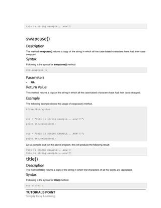 this is string example....wow!!! 
swapcase() 
Description 
The method swapcase() returns a copy of the string in which all the case-based characters have had their case 
swapped. 
Syntax 
Following is the syntax for swapcase() method: 
str.swapcase(); 
Parameters 
• NA 
Return 
Value 
This method returns a copy of the string in which all the case-based characters have had their case swapped. 
Example 
The following example shows the usage of swapcase() method. 
#!/usr/bin/python 
str = "this is string example....wow!!!"; 
print str.swapcase(); 
str = "THIS IS STRING EXAMPLE....WOW!!!"; 
print str.swapcase(); 
Let us compile and run the above program, this will produce the following result: 
THIS IS STRING EXAMPLE....WOW!!! 
this is string example....wow!!! 
title() 
Description 
The method title() returns a copy of the string in which first characters of all the words are capitalized. 
Syntax 
Following is the syntax for title() method: 
str.title(); 
TUTORIALS POINT 
Simply 
Easy 
Learning 
 