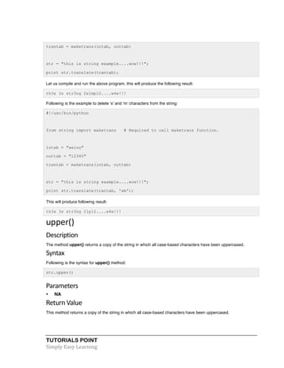 trantab = maketrans(intab, outtab) 
str = "this is string example....wow!!!"; 
print str.translate(trantab); 
Let us compile and run the above program, this will produce the following result: 
th3s 3s str3ng 2x1mpl2....w4w!!! 
Following is the example to delete 'x' and 'm' characters from the string: 
#!/usr/bin/python 
from string import maketrans # Required to call maketrans function. 
intab = "aeiou" 
outtab = "12345" 
trantab = maketrans(intab, outtab) 
str = "this is string example....wow!!!"; 
print str.translate(trantab, 'xm'); 
This will produce following result: 
th3s 3s str3ng 21pl2....w4w!!! 
upper() 
Description 
The method upper() returns a copy of the string in which all case-based characters have been uppercased. 
Syntax 
Following is the syntax for upper() method: 
str.upper() 
Parameters 
• NA 
Return 
Value 
This method returns a copy of the string in which all case-based characters have been uppercased. 
TUTORIALS POINT 
Simply 
Easy 
Learning 
 