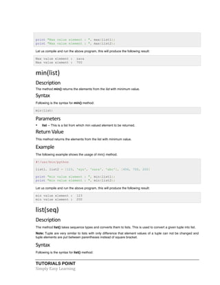 print "Max value element : ", max(list1); 
print "Max value element : ", max(list2); 
Let us compile and run the above program, this will produce the following result: 
Max value element : zara 
Max value element : 700 
min(list) 
Description 
The method min() returns the elements from the list with minimum value. 
Syntax 
Following is the syntax for min() method: 
min(list) 
Parameters 
• list -- This is a list from which min valued element to be returned. 
Return 
Value 
This method returns the elements from the list with minimum value. 
Example 
The following example shows the usage of min() method. 
#!/usr/bin/python 
list1, list2 = [123, 'xyz', 'zara', 'abc'], [456, 700, 200] 
print "min value element : ", min(list1); 
print "min value element : ", min(list2); 
Let us compile and run the above program, this will produce the following result: 
min value element : 123 
min value element : 200 
list(seq) 
Description 
The method list() takes sequence types and converts them to lists. This is used to convert a given tuple into list. 
Note: Tuple are very similar to lists with only difference that element values of a tuple can not be changed and 
tuple elements are put between parentheses instead of square bracket. 
Syntax 
Following is the syntax for list() method: 
TUTORIALS POINT 
Simply 
Easy 
Learning 
 