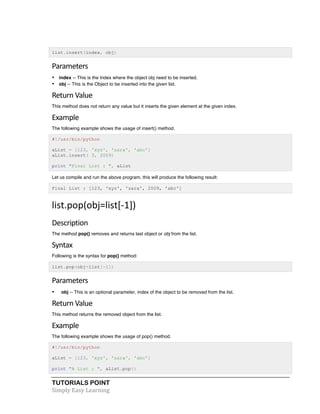list.insert(index, obj) 
Parameters 
• index -- This is the Index where the object obj need to be inserted. 
• obj -- This is the Object to be inserted into the given list. 
Return 
Value 
This method does not return any value but it inserts the given element at the given index. 
Example 
The following example shows the usage of insert() method. 
#!/usr/bin/python 
aList = [123, 'xyz', 'zara', 'abc'] 
aList.insert( 3, 2009) 
print "Final List : ", aList 
Let us compile and run the above program, this will produce the following result: 
Final List : [123, 'xyz', 'zara', 2009, 'abc'] 
list.pop(obj=list[-­‐1]) 
Description 
The method pop() removes and returns last object or obj from the list. 
Syntax 
Following is the syntax for pop() method: 
list.pop(obj=list[-1]) 
Parameters 
• obj -- This is an optional parameter, index of the object to be removed from the list. 
Return 
Value 
This method returns the removed object from the list. 
Example 
The following example shows the usage of pop() method. 
#!/usr/bin/python 
aList = [123, 'xyz', 'zara', 'abc'] 
print "A List : ", aList.pop() 
TUTORIALS POINT 
Simply 
Easy 
Learning 
 