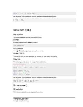 print "B List : ", aList.pop(2) 
Let us compile and run the above program, this will produce the following result: 
A List : abc 
B List : zara 
list.remove(obj) 
Description 
The method remove() removes first obj from the list. 
Syntax 
Following is the syntax for remove() method: 
list.remove(obj) 
Parameters 
• obj -- This is the object to be removed from the list. 
Return 
Value 
This method does not return any value but removes the given object from the list. 
Example 
The following example shows the usage of remove() method. 
#!/usr/bin/python 
aList = [123, 'xyz', 'zara', 'abc', 'xyz']; 
aList.remove('xyz'); 
print "List : ", aList; 
aList.remove('abc'); 
print "List : ", aList; 
Let us compile and run the above program, this will produce the following result: 
List : [123, 'zara', 'abc', 'xyz'] 
List : [123, 'zara', 'xyz'] 
list.reverse() 
Description 
The method reverse() reverses objects of list in place. 
TUTORIALS POINT 
Simply 
Easy 
Learning 
 