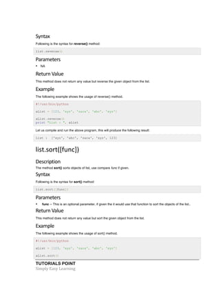 Syntax 
Following is the syntax for reverse() method: 
list.reverse() 
Parameters 
• NA 
Return 
Value 
This method does not return any value but reverse the given object from the list. 
Example 
The following example shows the usage of reverse() method. 
#!/usr/bin/python 
aList = [123, 'xyz', 'zara', 'abc', 'xyz'] 
aList.reverse() 
print "List : ", aList 
Let us compile and run the above program, this will produce the following result: 
List : ['xyz', 'abc', 'zara', 'xyz', 123] 
list.sort([func]) 
Description 
The method sort() sorts objects of list, use compare func if given. 
Syntax 
Following is the syntax for sort() method: 
list.sort([func]) 
Parameters 
• func -- This is an optional parameter, if given the it would use that function to sort the objects of the list.. 
Return 
Value 
This method does not return any value but sort the given object from the list. 
Example 
The following example shows the usage of sort() method. 
#!/usr/bin/python 
aList = [123, 'xyz', 'zara', 'abc', 'xyz'] 
aList.sort() 
TUTORIALS POINT 
Simply 
Easy 
Learning 
 