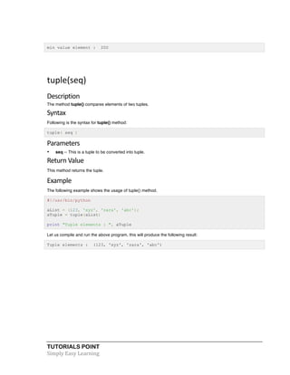 min value element : 200 
tuple(seq) 
Description 
The method tuple() compares elements of two tuples. 
Syntax 
Following is the syntax for tuple() method: 
tuple( seq ) 
Parameters 
• seq -- This is a tuple to be converted into tuple. 
Return 
Value 
This method returns the tuple. 
Example 
The following example shows the usage of tuple() method. 
#!/usr/bin/python 
aList = (123, 'xyz', 'zara', 'abc'); 
aTuple = tuple(aList) 
print "Tuple elements : ", aTuple 
Let us compile and run the above program, this will produce the following result: 
Tuple elements : (123, 'xyz', 'zara', 'abc') 
TUTORIALS POINT 
Simply 
Easy 
Learning 
 
