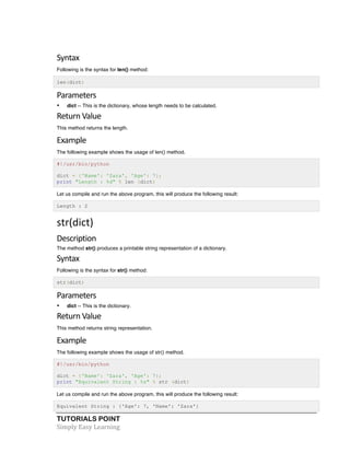 Syntax 
Following is the syntax for len() method: 
len(dict) 
Parameters 
• dict -- This is the dictionary, whose length needs to be calculated. 
Return 
Value 
This method returns the length. 
Example 
The following example shows the usage of len() method. 
#!/usr/bin/python 
dict = {'Name': 'Zara', 'Age': 7}; 
print "Length : %d" % len (dict) 
Let us compile and run the above program, this will produce the following result: 
Length : 2 
str(dict) 
Description 
The method str() produces a printable string representation of a dictionary. 
Syntax 
Following is the syntax for str() method: 
str(dict) 
Parameters 
• dict -- This is the dictionary. 
Return 
Value 
This method returns string representation. 
Example 
The following example shows the usage of str() method. 
#!/usr/bin/python 
dict = {'Name': 'Zara', 'Age': 7}; 
print "Equivalent String : %s" % str (dict) 
Let us compile and run the above program, this will produce the following result: 
Equivalent String : {'Age': 7, 'Name': 'Zara'} 
TUTORIALS POINT 
Simply 
Easy 
Learning 
 