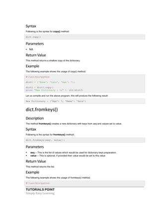 Syntax 
Following is the syntax for copy() method: 
dict.copy() 
Parameters 
• NA 
Return 
Value 
This method returns a shallow copy of the dictionary. 
Example 
The following example shows the usage of copy() method. 
#!/usr/bin/python 
dict1 = {'Name': 'Zara', 'Age': 7}; 
dict2 = dict1.copy() 
print "New Dictionary : %s" % str(dict2) 
Let us compile and run the above program, this will produce the following result: 
New Dictionary : {'Age': 7, 'Name': 'Zara'} 
dict.fromkeys() 
Description 
The method fromkeys() creates a new dictionary with keys from seq and values set to value. 
Syntax 
Following is the syntax for fromkeys() method: 
dict.fromkeys(seq[, value])) 
Parameters 
• seq -- This is the list of values which would be used for dictionary keys preparation. 
• value -- This is optional, if provided then value would be set to this value 
Return 
Value 
This method returns the list. 
Example 
The following example shows the usage of fromkeys() method. 
#!/usr/bin/python 
TUTORIALS POINT 
Simply 
Easy 
Learning 
 