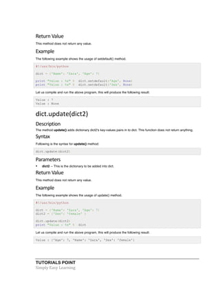 Return 
Value 
This method does not return any value. 
Example 
The following example shows the usage of setdefault() method. 
#!/usr/bin/python 
dict = {'Name': 'Zara', 'Age': 7} 
print "Value : %s" % dict.setdefault('Age', None) 
print "Value : %s" % dict.setdefault('Sex', None) 
Let us compile and run the above program, this will produce the following result: 
Value : 7 
Value : None 
dict.update(dict2) 
Description 
The method update() adds dictionary dict2's key-values pairs in to dict. This function does not return anything. 
Syntax 
Following is the syntax for update() method: 
dict.update(dict2) 
Parameters 
• dict2 -- This is the dictionary to be added into dict. 
Return 
Value 
This method does not return any value. 
Example 
The following example shows the usage of update() method. 
#!/usr/bin/python 
dict = {'Name': 'Zara', 'Age': 7} 
dict2 = {'Sex': 'female' } 
dict.update(dict2) 
print "Value : %s" % dict 
Let us compile and run the above program, this will produce the following result: 
Value : {'Age': 7, 'Name': 'Zara', 'Sex': 'female'} 
TUTORIALS POINT 
Simply 
Easy 
Learning 
 