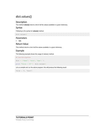 dict.values() 
Description 
The method values() returns a list of all the values available in a given dictionary. 
Syntax 
Following is the syntax for values() method: 
dict.values() 
Parameters 
• NA 
Return 
Value 
This method returns a list of all the values available in a given dictionary. 
Example 
The following example shows the usage of values() method. 
#!/usr/bin/python 
dict = {'Name': 'Zara', 'Age': 7} 
print "Value : %s" % dict.values() 
Let us compile and run the above program, this will produce the following result: 
Value : [7, 'Zara'] 
TUTORIALS POINT 
Simply 
Easy 
Learning 
 