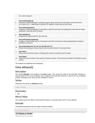 t.tm_isdst is always 0 
6 
time.localtime([secs]) 
Accepts an instant expressed in seconds since the epoch and returns a time-tuple t with the local time 
(t.tm_isdst is 0 or 1, depending on whether DST applies to instant secs by local rules). 
7 
time.mktime(tupletime) 
Accepts an instant expressed as a time-tuple in local time and returns a floating-point value with the instant 
expressed in seconds since the epoch. 
8 
time.sleep(secs) 
Suspends the calling thread for secs seconds. 
9 
time.strftime(fmt[,tupletime]) 
Accepts an instant expressed as a time-tuple in local time and returns a string representing the instant as 
specified by string fmt. 
10 
time.strptime(str,fmt='%a %b %d %H:%M:%S %Y') 
Parses str according to format string fmt and returns the instant in time-tuple format. 
11 
time.time( ) 
Returns the current time instant, a floating-point number of seconds since the epoch. 
12 
time.tzset() 
Resets the time conversion rules used by the library routines. The environment variable TZ specifies how this 
is done. 
The methods are explained here individually: 
time.altzone() 
Description 
The method altzone() is the attribute of the time module. This returns the offset of the local DST timezone, in 
seconds west of UTC, if one is defined. This is negative if the local DST timezone is east of UTC (as in Western 
Europe, including the UK). Only use this if daylight is nonzero. 
Syntax 
Following is the syntax for altzone() method: 
time.altzone 
Parameters 
• NA 
Return 
Value 
This method returns the offset of the local DST timezone, in seconds west of UTC, if one is defined. 
Example 
The following example shows the usage of altzone() method. 
#!/usr/bin/python 
TUTORIALS POINT 
Simply 
Easy 
Learning 
 
