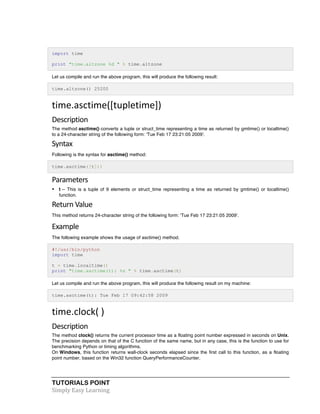 import time 
print "time.altzone %d " % time.altzone 
Let us compile and run the above program, this will produce the following result: 
time.altzone() 25200 
time.asctime([tupletime]) 
Description 
The method asctime() converts a tuple or struct_time representing a time as returned by gmtime() or localtime() 
to a 24-character string of the following form: 'Tue Feb 17 23:21:05 2009'. 
Syntax 
Following is the syntax for asctime() method: 
time.asctime([t])) 
Parameters 
• t -- This is a tuple of 9 elements or struct_time representing a time as returned by gmtime() or localtime() 
function. 
Return 
Value 
This method returns 24-character string of the following form: 'Tue Feb 17 23:21:05 2009'. 
Example 
The following example shows the usage of asctime() method. 
#!/usr/bin/python 
import time 
t = time.localtime() 
print "time.asctime(t): %s " % time.asctime(t) 
Let us compile and run the above program, this will produce the following result on my machine: 
time.asctime(t): Tue Feb 17 09:42:58 2009 
time.clock( 
) 
Description 
The method clock() returns the current processor time as a floating point number expressed in seconds on Unix. 
The precision depends on that of the C function of the same name, but in any case, this is the function to use for 
benchmarking Python or timing algorithms. 
On Windows, this function returns wall-clock seconds elapsed since the first call to this function, as a floating 
point number, based on the Win32 function QueryPerformanceCounter. 
TUTORIALS POINT 
Simply 
Easy 
Learning 
 