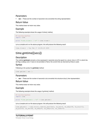 Parameters 
• sec -- These are the number of seconds to be converted into string representation. 
Return 
Value 
This method does not return any value. 
Example 
The following example shows the usage of ctime() method. 
#!/usr/bin/python 
import time 
print "time.ctime() : %s" % time.ctime() 
Let us compile and run the above program, this will produce the following result: 
time.ctime() : Tue Feb 17 10:00:18 2009 
time.gmtime([secs]) 
Description 
The method gmtime() converts a time expressed in seconds since the epoch to a struct_time in UTC in which the 
dst flag is always zero. If secs is not provided or None, the current time as returned by time() is used. 
Syntax 
Following is the syntax for gmtime() method: 
time.gmtime([ sec ]) 
Parameters 
• sec -- These are the number of seconds to be converted into structure struct_time representation. 
Return 
Value 
This method does not return any value. 
Example 
The following example shows the usage of gmtime() method. 
#!/usr/bin/python 
import time 
print "time.gmtime() : %s" % time.gmtime() 
Let us compile and run the above program, this will produce the following result: 
time.gmtime() : time.struct_time(tm_year=2013, tm_mon=4, tm_mday=28, tm_hour=12, 
tm_min=29, tm_sec=48, tm_wday=6, tm_yday=118, tm_isdst=0) 
TUTORIALS POINT 
Simply 
Easy 
Learning 
 